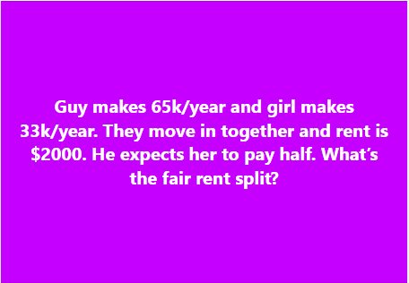 Guy makes 65k/year and girl makes 33k/year. They move in together and rent is $2000. He expects her to pay half. What’s the fair rent split?